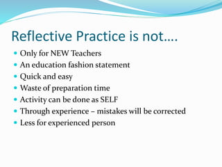 Reflective Practice is not….
 Only for NEW Teachers
 An education fashion statement
 Quick and easy
 Waste of preparation time
 Activity can be done as SELF
 Through experience – mistakes will be corrected
 Less for experienced person
 