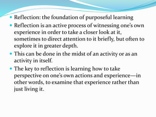  Reflection: the foundation of purposeful learning
 Reflection is an active process of witnessing one’s own
experience in order to take a closer look at it,
sometimes to direct attention to it briefly, but often to
explore it in greater depth.
 This can be done in the midst of an activity or as an
activity in itself.
 The key to reflection is learning how to take
perspective on one’s own actions and experience—in
other words, to examine that experience rather than
just living it.
 
