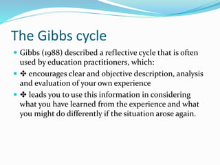 The Gibbs cycle
 Gibbs (1988) described a reflective cycle that is often
used by education practitioners, which:
 ✤ encourages clear and objective description, analysis
and evaluation of your own experience
 ✤ leads you to use this information in considering
what you have learned from the experience and what
you might do differently if the situation arose again.
 