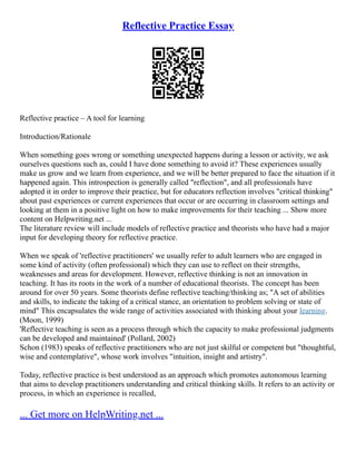 Reflective Practice Essay
Reflective practice – A tool for learning
Introduction/Rationale
When something goes wrong or something unexpected happens during a lesson or activity, we ask
ourselves questions such as, could I have done something to avoid it? These experiences usually
make us grow and we learn from experience, and we will be better prepared to face the situation if it
happened again. This introspection is generally called "reflection", and all professionals have
adopted it in order to improve their practice, but for educators reflection involves "critical thinking"
about past experiences or current experiences that occur or are occurring in classroom settings and
looking at them in a positive light on how to make improvements for their teaching ... Show more
content on Helpwriting.net ...
The literature review will include models of reflective practice and theorists who have had a major
input for developing theory for reflective practice.
When we speak of 'reflective practitioners' we usually refer to adult learners who are engaged in
some kind of activity (often professional) which they can use to reflect on their strengths,
weaknesses and areas for development. However, reflective thinking is not an innovation in
teaching. It has its roots in the work of a number of educational theorists. The concept has been
around for over 50 years. Some theorists define reflective teaching/thinking as; "A set of abilities
and skills, to indicate the taking of a critical stance, an orientation to problem solving or state of
mind" This encapsulates the wide range of activities associated with thinking about your learning.
(Moon, 1999)
'Reflective teaching is seen as a process through which the capacity to make professional judgments
can be developed and maintained' (Pollard, 2002)
Schon (1983) speaks of reflective practitioners who are not just skilful or competent but "thoughtful,
wise and contemplative", whose work involves "intuition, insight and artistry".
Today, reflective practice is best understood as an approach which promotes autonomous learning
that aims to develop practitioners understanding and critical thinking skills. It refers to an activity or
process, in which an experience is recalled,
... Get more on HelpWriting.net ...
 