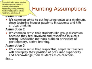 Hunting Assumptions Assumption 1 It’s common sense to cut lecturing down to a minimum, since lecturing induces passivity in students and kills critical thinking Assumption 2 It’s common sense that students like group discussion because they feel involved and respected in such a setting. Discussion methods build on principles of participatory, active learning. Assumption 3  It’s common sense that respectful, empathic teachers will downplay their position of presumed superiority and acknowledge their students as co-teachers.  Etc…. Brookfield talks about hunting the assumptions implicit in practice; they are not necessarily wrong, but they must embody values which need to be scrutinised 