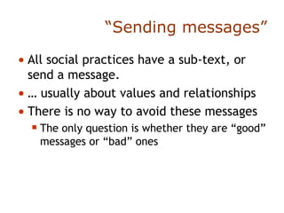 “ Sending messages” All social practices have a sub-text, or send a message. …  usually about values and relationships There is no way to avoid these messages The only question is whether they are “good” messages or “bad” ones 