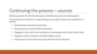 Continuing the process – sources
Reflective practice fits into the wider picture of professional and career development.
In this wider frame, think of the range of things you can do to enhance your capability as a
teacher:
 Reading books and articles on teaching
 Viewing videos on teaching skills and practices
 Engaging in short courses and workshops on teaching generally, and on specific skills
 Engaging in further education and higher degree courses
 Participating in communities of practice (both formal and informal).
 