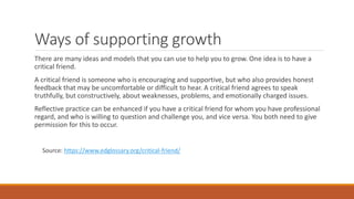 Ways of supporting growth
There are many ideas and models that you can use to help you to grow. One idea is to have a
critical friend.
A critical friend is someone who is encouraging and supportive, but who also provides honest
feedback that may be uncomfortable or difficult to hear. A critical friend agrees to speak
truthfully, but constructively, about weaknesses, problems, and emotionally charged issues.
Reflective practice can be enhanced if you have a critical friend for whom you have professional
regard, and who is willing to question and challenge you, and vice versa. You both need to give
permission for this to occur.
Source: https://www.edglossary.org/critical-friend/
 