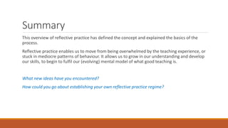 Summary
This overview of reflective practice has defined the concept and explained the basics of the
process.
Reflective practice enables us to move from being overwhelmed by the teaching experience, or
stuck in mediocre patterns of behaviour. It allows us to grow in our understanding and develop
our skills, to begin to fulfil our (evolving) mental model of what good teaching is.
What new ideas have you encountered?
How could you go about establishing your own reflective practice regime?
 