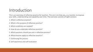 Introduction
This is an overview of reflective practice for teachers. The aim is to help you, as a teacher, to improve
your skills, understanding and capability over time. The overview consists of eight sections:
1. What is reflective practice?
2. What is the purpose of reflective practice?
3. What conditions are needed?
4. How do you undertake reflective practice?
5. What questions should you ask in reflective practice?
6. What theories apply to reflective practice?
7. Continuing the process
8. Self-awareness and self-evaluation
 