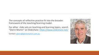 The concepts of reflective practice fit into the broader
framework of the teaching/learning model.
For other slide sets on teaching and learning topics, search
“Glenn Martin” on Slideshare: https://www.slideshare.net/
Contact: glenn@glennmartin.com.au
 