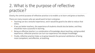 2. What is the purpose of reflective
practice?
Clearly, the central purpose of reflective practice is to enable us to learn and grow as teachers.
There are many reasons why we would want to learn and grow:
 Teaching can be a stressful experience, and it would be good to be able to reduce that
stress.
 If we are better teachers, the experience of students should also be better, and they
should be more successful in learning.
 Being an effective teacher is a combination of knowledge about teaching, and grounded
experience; reflective practice can turn our experience into deeper knowledge.
 Finally, reflective practice helps us to grow towards the personal satisfaction of being
more competent, and effective, at teaching.
 