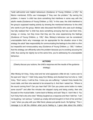 “build self-control and helpful behaviours (Guidance of Young Children, p.125).” As
Marion mentioned, ECEs use I-messages if “they own the problem.” By owning the
problem, it means “a child has done something that interferes in some way with the
adult’s needs (Guidance of Young Children, p.135).” In this case, the child interfered to
the group’s supposed reading activity by showing the mentioned behaviour to the child
who wants to join the group. Marion also discussed that ECEs who uses such strategy
has fully realized that “a child has done something annoying that has cost them time,
energy, or money, but they know that they are the ones experiencing the feelings
(Guidance of Young Children, p. 136).” Also, Mickey’s behaviour can be considered
unacceptable that’s why I-message can be appropriate for the situation since in this
strategy the adult “take responsibility for communicating the feelings to the child in a firm
but respectful and nonaccusatory way (Guidance of Young Children, p. 136).” I believe
that this strategy can efficiently solve the problem because you’re avoiding accusing the
child, thus saving her dignity but at the same time, you’re addressing his unacceptable
behaviour.

                                          ACTIONS
   (Clearly discuss your actions, the child’s response and the results of the guidance
                                          strategy)


After Mickey bit Vicky, Vicky cried and her wrist appeared a little bit red. I came over to
the spot and “stop it.” I held Vicky away from Mickey and checked how hurt she is. I told
Vicky, “Don’t worry, it will be fine. I know you are suffering.” I placed Vicky beside the
music table, and then she seemed to be amazed by it. And then I asked her, “Where is
the sound coming from? Can you hear that? Oh! Can you press some button to make
some sound?” and after five minutes she stopped crying and being cranky, then she
focused on the musical table. I came back to Mickey and said “Stop it. I don’t like it. You
hurt Vicky that’s why she cried.” Mickey laughed as a response and then I told her, “I am
not laughing, I am serious.” I picked up a baby doll and brought it in front of her and then
I said, “when you play with your little friend, please just gentle touch. No fighting.” This I-
message is to tell the children what you’re feeling is. I gave data about the child’s
 