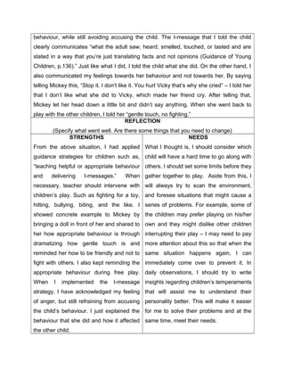 behaviour, while still avoiding accusing the child. The I-message that I told the child
clearly communicates “what the adult saw, heard, smelled, touched, or tasted and are
stated in a way that you’re just translating facts and not opinions (Guidance of Young
Children, p.136).” Just like what I did, I told the child what she did. On the other hand, I
also communicated my feelings towards her behaviour and not towards her. By saying
telling Mickey this, “Stop it. I don’t like it. You hurt Vicky that’s why she cried” – I told her
that I don’t like what she did to Vicky, which made her friend cry. After telling that,
Mickey let her head down a little bit and didn’t say anything. When she went back to
play with the other children, I told her “gentle touch, no fighting.”
                                        REFLECTION
        (Specify what went well. Are there some things that you need to change)
              STRENGTHS                                        NEEDS
From the above situation, I had applied What I thought is, I should consider which
guidance strategies for children such as, child will have a hard time to go along with
“teaching helpful or appropriate behaviour others. I should set some limits before they
and     delivering    I-messages.”      When gather together to play. Aside from this, I
necessary, teacher should intervene with will always try to scan the environment,
children’s play. Such as fighting for a toy, and foresee situations that might cause a
hitting, bullying, biting, and the like. I series of problems. For example, some of
showed concrete example to Mickey by the children may prefer playing on his/her
bringing a doll in front of her and shared to own and they might dislike other children
her how appropriate behaviour is through interrupting their play – I may need to pay
dramatizing how gentle touch is and more attention about this so that when the
reminded her how to be friendly and not to same situation happens again, I can
fight with others. I also kept reminding the immediately come over to prevent it. In
appropriate behaviour during free play. daily observations, I should try to write
When     I   implemented     the   I-message insights regarding children’s temperaments
strategy, I have acknowledged my feeling that will assist me to understand their
of anger, but still refraining from accusing personality better. This will make it easier
the child’s behaviour. I just explained the for me to solve their problems and at the
behaviour that she did and how it affected same time, meet their needs.
the other child.
 