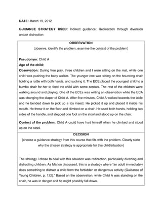 DATE: March 19, 2012

GUIDANCE STRATEGY USED: Indirect guidance: Redirection through diversion
and/or distraction

                                     OBSERVATION
           (observe, identify the problem, examine the context of the problem)


Pseudonym: Child A
Age of the child:
Observation: During free play, three children and I were sitting on the mat, while one
child was pushing the baby walker. The younger one was sitting on the bouncing chair
holding a rattle with both hands, and sucking it. The ECE placed the youngest child to a
bumbo chair for her to feed the child with some cereals. The rest of the children were
walking around and playing. One of the ECEs was writing an observation while the ECA
was changing the diaper of Child A. After five minutes, Child A walked towards the table
and he bended down to pick up a toy insect. He picked it up and placed it inside his
mouth. He threw it on the floor and climbed on a chair. He used both hands, holding two
sides of the handle, and stepped one foot on the stool and stood up on the chair.

Context of the problem: Child A could have hurt himself when he climbed and stood
up on the stool.

                                        DECISION
  (choose a guidance strategy from this course that fits with the problem. Clearly state
              why the chosen strategy is appropriate for this child/situation)



The strategy I chose to deal with this situation was redirection, particularly diverting and
distracting children. As Marion discussed, this is a strategy where “an adult immediately
does something to distract a child from the forbidden or dangerous activity (Guidance of
Young Children, p. 132).” Based on the observation, while Child A was standing on the
chair, he was in danger and he might possibly fall down.
 