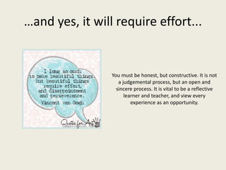…and yes, it will require effort...
You must be honest, but constructive. It is not
a judgemental process, but an open and
sincere process. It is vital to be a reflective
learner and teacher, and view every
experience as an opportunity.
 