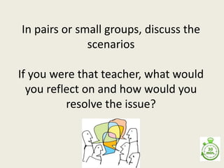 In pairs or small groups, discuss the
scenarios
If you were that teacher, what would
you reflect on and how would you
resolve the issue?
 