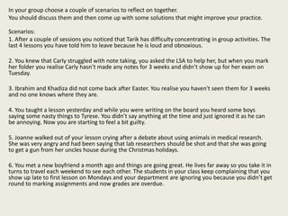 In your group choose a couple of scenarios to reflect on together.
You should discuss them and then come up with some solutions that might improve your practice.
Scenarios:
1. After a couple of sessions you noticed that Tarik has difficulty concentrating in group activities. The
last 4 lessons you have told him to leave because he is loud and obnoxious.
2. You knew that Carly struggled with note taking, you asked the LSA to help her, but when you mark
her folder you realise Carly hasn’t made any notes for 3 weeks and didn’t show up for her exam on
Tuesday.
3. Ibrahim and Khadiza did not come back after Easter. You realise you haven't seen them for 3 weeks
and no one knows where they are.
4. You taught a lesson yesterday and while you were writing on the board you heard some boys
saying some nasty things to Tyrese. You didn’t say anything at the time and just ignored it as he can
be annoying. Now you are starting to feel a bit guilty.
5. Joanne walked out of your lesson crying after a debate about using animals in medical research.
She was very angry and had been saying that lab researchers should be shot and that she was going
to get a gun from her uncles house during the Christmas holidays.
6. You met a new boyfriend a month ago and things are going great. He lives far away so you take it in
turns to travel each weekend to see each other. The students in your class keep complaining that you
show up late to first lesson on Mondays and your department are ignoring you because you didn’t get
round to marking assignments and now grades are overdue.
 