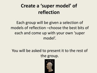 Create a ‘super model’ of
reflection
Each group will be given a selection of
models of reflection –choose the best bits of
each and come up with your own ‘super
model’.
You will be asked to present it to the rest of
the group.
 