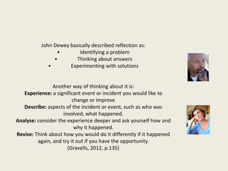 John Dewey basically described reflection as:
• Identifying a problem
• Thinking about answers
• Experimenting with solutions
Another way of thinking about it is:
Experience: a significant event or incident you would like to
change or improve
Describe: aspects of the incident or event, such as who was
involved, what happened.
Analyse: consider the experience deeper and ask yourself how and
why it happened.
Revise: Think about how you would do it differently if it happened
again, and try it out if you have the opportunity.
(Gravells, 2012, p.135)
 