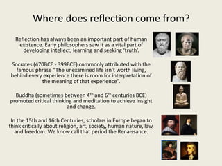 Where does reflection come from?
Reflection has always been an important part of human
existence. Early philosophers saw it as a vital part of
developing intellect, learning and seeking ‘truth’.
Socrates (470BCE - 399BCE) commonly attributed with the
famous phrase “The unexamined life isn’t worth living,
behind every experience there is room for interpretation of
the meaning of that experience”.
Buddha (sometimes between 4th and 6th centuries BCE)
promoted critical thinking and meditation to achieve insight
and change.
In the 15th and 16th Centuries, scholars in Europe began to
think critically about religion, art, society, human nature, law,
and freedom. We know call that period the Renaissance.
 