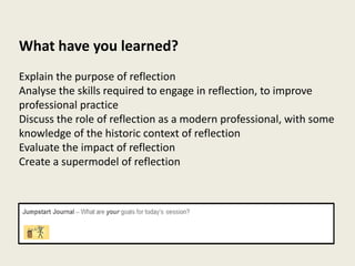 What have you learned?
Explain the purpose of reflection
Analyse the skills required to engage in reflection, to improve
professional practice
Discuss the role of reflection as a modern professional, with some
knowledge of the historic context of reflection
Evaluate the impact of reflection
Create a supermodel of reflection
 
