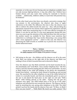 materials, or in this case (if ever) having only one telephone available, does
not only increase fighting behavior, it may also reflect that “children have
limited choices and may waste time waiting for materials to become
available. … Additionally, children’s ability to reach their full potential may
be hindered.”

On the other hand, given that there was already a preventive strategy that
was present in the environment, the observer also chose to apply
redirection to the child. The difference this time is that, the observer was
able to redirect the child towards the same toy – thus, still providing the
appropriate material for his interest which supports his exploration and full
potential. Aside from mentioning that it is the most effective strategies for
infants, it can also be said that it is the most appropriate during that time
since you want to get the attention of the child and show him that you have
the another (same) toy available for him. Marion (2011) mentions that
redirection is a technique that “may involve distracting a very young child
with a more appropriate activity” – which in this case, the observer was
distracting the child towards an available toy to prevent the occurrence of
further behavioral issues.


                            Part 3 – Actions
           (Clearly discuss your actions (what you did and said),
       the child’s response and the results of the guidance strategy)



Still sitting on the mat – the children and the observer are all in the same
level. Mary was sitting on the right side of the observer and Mark was
walking in front of them (towards them and is directed to Mary).

Once the observer saw that Mark stretched out his hand towards the toy,
she immediately said “Look Mark, I have another telephone here.” She first
tried to catch his attention hoping that the child won’t pull further. As soon
as Mark looked at her while still holding on the phone she immediately
looked from behind – twisting her body instead of standing up and moving
away. She searched for the other telephone on top of the cubby behind her
(where it is normally found), and then she immediately grab it as soon as
she saw it and placed the head piece on her right ear and said, “Hello
Mark!” while looking directly at the child – hoping that she gets his
attention once again. The child looked back at her let go of the other
telephone and stretched his arm towards the observer. The observer did the
same by stretching her arm, giving other telephone to the child. The child
picked it up from her hands and the observer then said, “Hi Mary, its Mark!
How was your lunch?” … “Hello Mark! My lunch was really yummy!” The
 