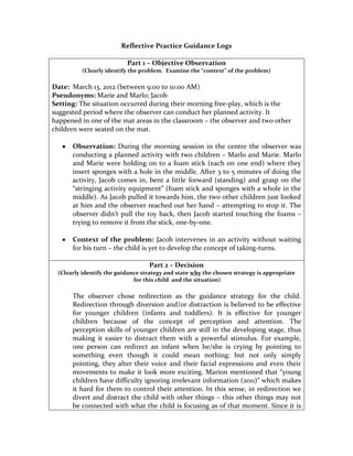 Reflective Practice Guidance Logs

                          Part 1 – Objective Observation
         (Clearly identify the problem. Examine the “context” of the problem)

Date: March 13, 2012 (between 9:00 to 10:00 AM)
Pseudonyms: Marie and Marlo; Jacob
Setting: The situation occurred during their morning free-play, which is the
suggested period where the observer can conduct her planned activity. It
happened in one of the mat areas in the classroom – the observer and two other
children were seated on the mat.

      Observation: During the morning session in the centre the observer was
      conducting a planned activity with two children – Marlo and Marie. Marlo
      and Marie were holding on to a foam stick (each on one end) where they
      insert sponges with a hole in the middle. After 3 to 5 minutes of doing the
      activity, Jacob comes in, bent a little forward (standing) and grasp on the
      “stringing activity equipment” (foam stick and sponges with a whole in the
      middle). As Jacob pulled it towards him, the two other children just looked
      at him and the observer reached out her hand – attempting to stop it. The
      observer didn’t pull the toy back, then Jacob started touching the foams –
      trying to remove it from the stick, one-by-one.

      Context of the problem: Jacob intervenes in an activity without waiting
      for his turn – the child is yet to develop the concept of taking-turns.

                                  Part 2 – Decision
 (Clearly identify the guidance strategy and state why the chosen strategy is appropriate
                             for this child and the situation)

      The observer chose redirection as the guidance strategy for the child.
      Redirection through diversion and/or distraction is believed to be effective
      for younger children (infants and toddlers). It is effective for younger
      children because of the concept of perception and attention. The
      perception skills of younger children are still in the developing stage, thus
      making it easier to distract them with a powerful stimulus. For example,
      one person can redirect an infant when he/she is crying by pointing to
      something even though it could mean nothing; but not only simply
      pointing, they alter their voice and their facial expressions and even their
      movements to make it look more exciting. Marion mentioned that “young
      children have difficulty ignoring irrelevant information (2011)” which makes
      it hard for them to control their attention. In this sense, in redirection we
      divert and distract the child with other things – this other things may not
      be connected with what the child is focusing as of that moment. Since it is
 