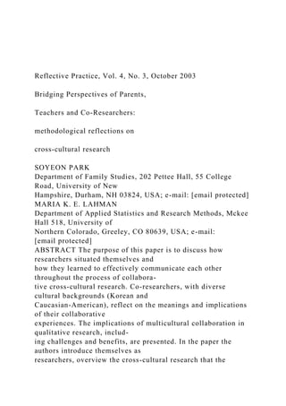 Reflective Practice, Vol. 4, No. 3, October 2003
Bridging Perspectives of Parents,
Teachers and Co-Researchers:
methodological reflections on
cross-cultural research
SOYEON PARK
Department of Family Studies, 202 Pettee Hall, 55 College
Road, University of New
Hampshire, Durham, NH 03824, USA; e-mail: [email protected]
MARIA K. E. LAHMAN
Department of Applied Statistics and Research Methods, Mckee
Hall 518, University of
Northern Colorado, Greeley, CO 80639, USA; e-mail:
[email protected]
ABSTRACT The purpose of this paper is to discuss how
researchers situated themselves and
how they learned to effectively communicate each other
throughout the process of collabora-
tive cross-cultural research. Co-researchers, with diverse
cultural backgrounds (Korean and
Caucasian-American), reflect on the meanings and implications
of their collaborative
experiences. The implications of multicultural collaboration in
qualitative research, includ-
ing challenges and benefits, are presented. In the paper the
authors introduce themselves as
researchers, overview the cross-cultural research that the
 