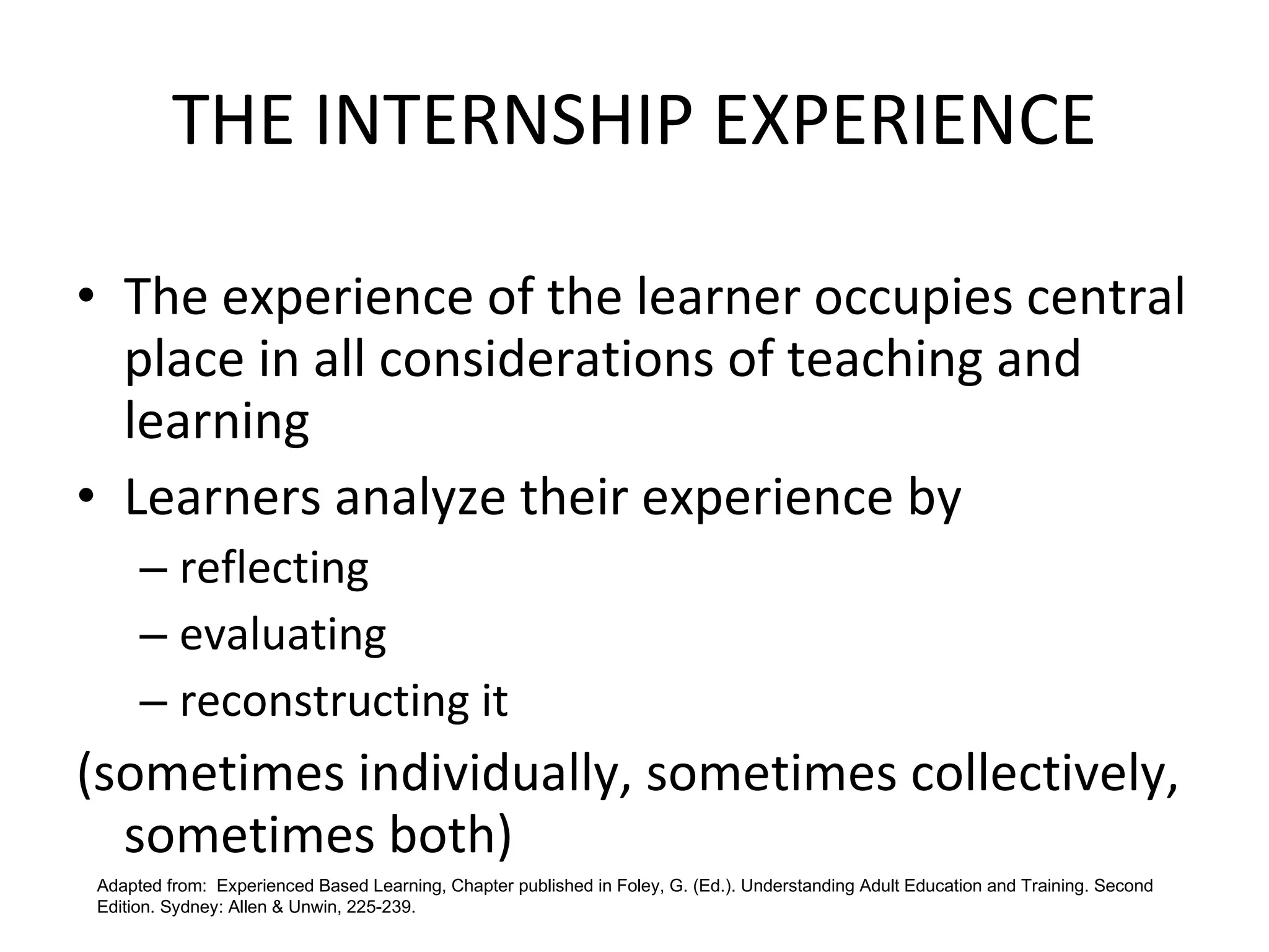 THE INTERNSHIP EXPERIENCE The experience of the learner occupies central place in all considerations of teaching and learning Learners analyze their experience by  reflecting evaluating  reconstructing it  (sometimes individually, sometimes collectively, sometimes both) Adapted from:  Experienced Based Learning, Chapter published in Foley, G. (Ed.). Understanding Adult Education and Training. Second Edition. Sydney: Allen & Unwin, 225-239. 