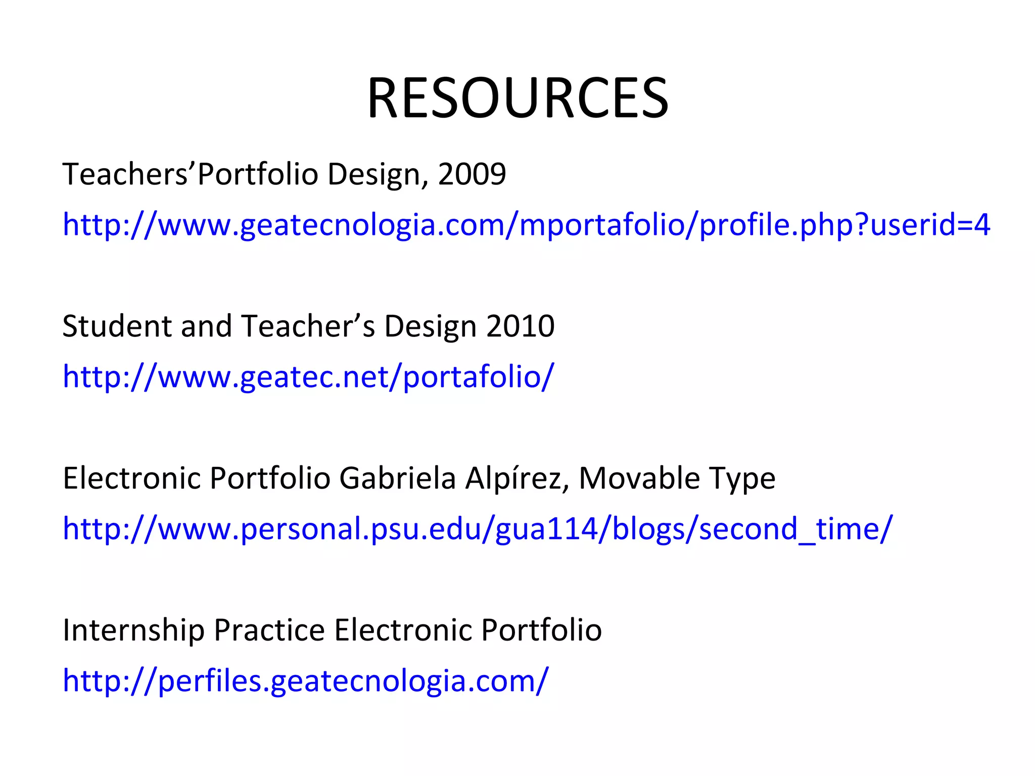 RESOURCES Teachers’Portfolio Design, 2009 http://www.geatecnologia.com/mportafolio/profile.php?userid=4 Student and Teacher’s Design 2010 http://www.geatec.net/portafolio/ Electronic Portfolio Gabriela Alpírez, Movable Type http://www.personal.psu.edu/gua114/blogs/second_time/ Internship Practice Electronic Portfolio http://perfiles.geatecnologia.com/ 
