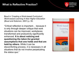 What is Reflective Practice?
Boud in ‘Creating a Work-based Curriculum’,
Work-based Learning A New Higher Education
(Boud and Solomon, 2001) p. 55.
“Critical reflection is important… because it
is only through deeper critique that work
situations can be improved, workplaces
transformed and productivity significantly
enhanced. It is about noticing and
questioning the taken-for-granted
assumptions that one holds and that are
held by others. While it can be
discomforting process, it is necessary in all
situations that do not involve perpetuating
the status quo.”
 