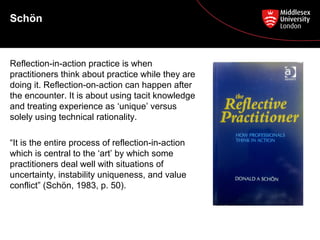 Schön
Reflection-in-action practice is when
practitioners think about practice while they are
doing it. Reflection-on-action can happen after
the encounter. It is about using tacit knowledge
and treating experience as ‘unique’ versus
solely using technical rationality.
“It is the entire process of reflection-in-action
which is central to the ‘art’ by which some
practitioners deal well with situations of
uncertainty, instability uniqueness, and value
conflict” (Schön, 1983, p. 50).
 
