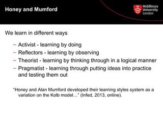 Honey and Mumford
We learn in different ways
– Activist - learning by doing
– Reflectors - learning by observing
– Theorist - learning by thinking through in a logical manner
– Pragmatist - learning through putting ideas into practice
and testing them out
“Honey and Alan Mumford developed their learning styles system as a
variation on the Kolb model…” (Infed, 2013, online).
 