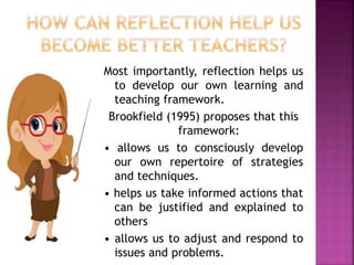 Most importantly, reflection helps us
to develop our own learning and
teaching framework.
Brookfield (1995) proposes that this
framework:
• allows us to consciously develop
our own repertoire of strategies
and techniques.
• helps us take informed actions that
can be justified and explained to
others
• allows us to adjust and respond to
issues and problems.
 
