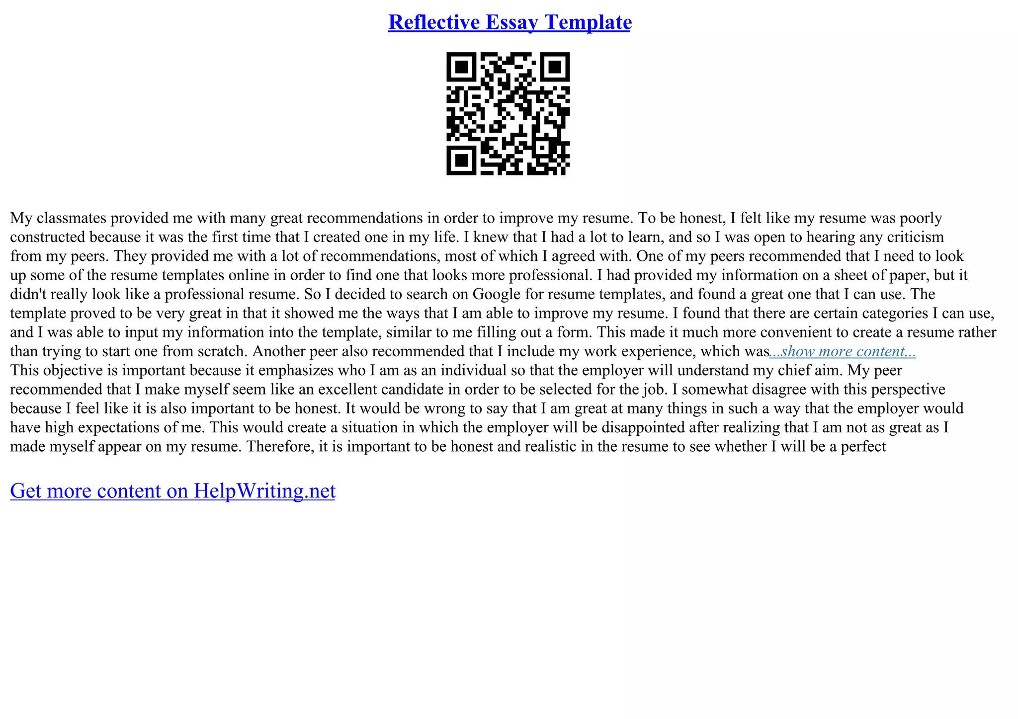 Reflective Essay Template
My classmates provided me with many great recommendations in order to improve my resume. To be honest, I felt like my resume was poorly
constructed because it was the first time that I created one in my life. I knew that I had a lot to learn, and so I was open to hearing any criticism
from my peers. They provided me with a lot of recommendations, most of which I agreed with. One of my peers recommended that I need to look
up some of the resume templates online in order to find one that looks more professional. I had provided my information on a sheet of paper, but it
didn't really look like a professional resume. So I decided to search on Google for resume templates, and found a great one that I can use. The
template proved to be very great in that it showed me the ways that I am able to improve my resume. I found that there are certain categories I can use,
and I was able to input my information into the template, similar to me filling out a form. This made it much more convenient to create a resume rather
than trying to start one from scratch. Another peer also recommended that I include my work experience, which was...show more content...
This objective is important because it emphasizes who I am as an individual so that the employer will understand my chief aim. My peer
recommended that I make myself seem like an excellent candidate in order to be selected for the job. I somewhat disagree with this perspective
because I feel like it is also important to be honest. It would be wrong to say that I am great at many things in such a way that the employer would
have high expectations of me. This would create a situation in which the employer will be disappointed after realizing that I am not as great as I
made myself appear on my resume. Therefore, it is important to be honest and realistic in the resume to see whether I will be a perfect
Get more content on HelpWriting.net
 