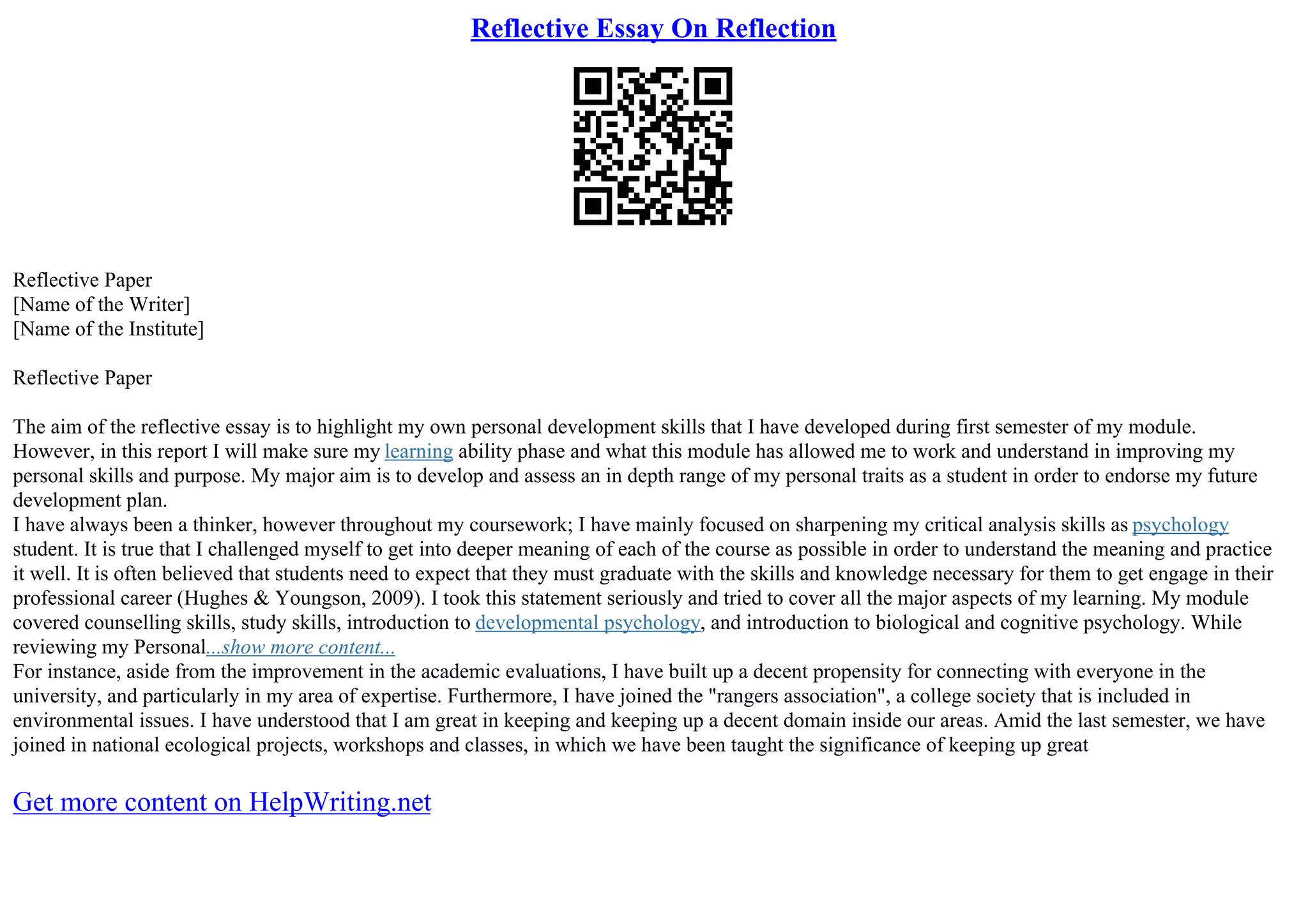 Reflective Essay On Reflection
Reflective Paper
[Name of the Writer]
[Name of the Institute]
Reflective Paper
The aim of the reflective essay is to highlight my own personal development skills that I have developed during first semester of my module.
However, in this report I will make sure my learning ability phase and what this module has allowed me to work and understand in improving my
personal skills and purpose. My major aim is to develop and assess an in depth range of my personal traits as a student in order to endorse my future
development plan.
I have always been a thinker, however throughout my coursework; I have mainly focused on sharpening my critical analysis skills as psychology
student. It is true that I challenged myself to get into deeper meaning of each of the course as possible in order to understand the meaning and practice
it well. It is often believed that students need to expect that they must graduate with the skills and knowledge necessary for them to get engage in their
professional career (Hughes & Youngson, 2009). I took this statement seriously and tried to cover all the major aspects of my learning. My module
covered counselling skills, study skills, introduction to developmental psychology, and introduction to biological and cognitive psychology. While
reviewing my Personal...show more content...
For instance, aside from the improvement in the academic evaluations, I have built up a decent propensity for connecting with everyone in the
university, and particularly in my area of expertise. Furthermore, I have joined the "rangers association", a college society that is included in
environmental issues. I have understood that I am great in keeping and keeping up a decent domain inside our areas. Amid the last semester, we have
joined in national ecological projects, workshops and classes, in which we have been taught the significance of keeping up great
Get more content on HelpWriting.net
 