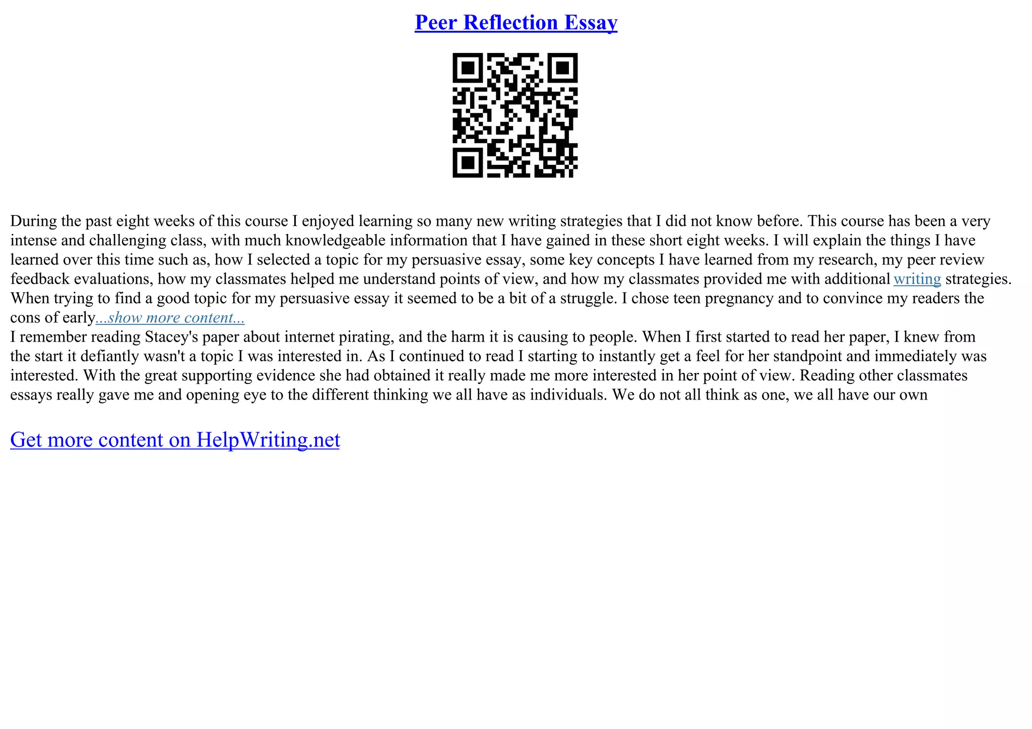 Peer Reflection Essay
During the past eight weeks of this course I enjoyed learning so many new writing strategies that I did not know before. This course has been a very
intense and challenging class, with much knowledgeable information that I have gained in these short eight weeks. I will explain the things I have
learned over this time such as, how I selected a topic for my persuasive essay, some key concepts I have learned from my research, my peer review
feedback evaluations, how my classmates helped me understand points of view, and how my classmates provided me with additional writing strategies.
When trying to find a good topic for my persuasive essay it seemed to be a bit of a struggle. I chose teen pregnancy and to convince my readers the
cons of early...show more content...
I remember reading Stacey's paper about internet pirating, and the harm it is causing to people. When I first started to read her paper, I knew from
the start it defiantly wasn't a topic I was interested in. As I continued to read I starting to instantly get a feel for her standpoint and immediately was
interested. With the great supporting evidence she had obtained it really made me more interested in her point of view. Reading other classmates
essays really gave me and opening eye to the different thinking we all have as individuals. We do not all think as one, we all have our own
Get more content on HelpWriting.net
 
