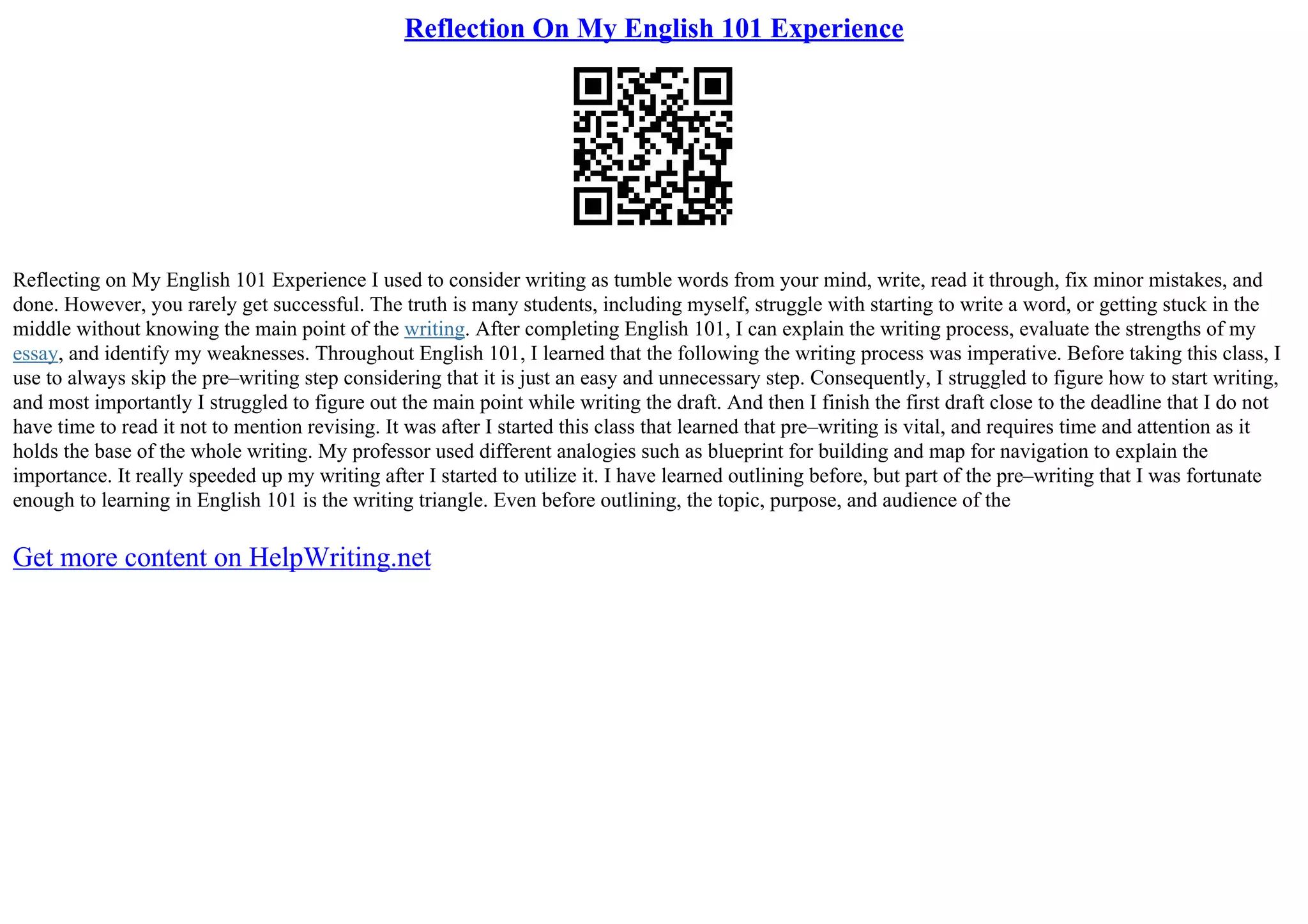 Reflection On My English 101 Experience
Reflecting on My English 101 Experience I used to consider writing as tumble words from your mind, write, read it through, fix minor mistakes, and
done. However, you rarely get successful. The truth is many students, including myself, struggle with starting to write a word, or getting stuck in the
middle without knowing the main point of the writing. After completing English 101, I can explain the writing process, evaluate the strengths of my
essay, and identify my weaknesses. Throughout English 101, I learned that the following the writing process was imperative. Before taking this class, I
use to always skip the pre–writing step considering that it is just an easy and unnecessary step. Consequently, I struggled to figure how to start writing,
and most importantly I struggled to figure out the main point while writing the draft. And then I finish the first draft close to the deadline that I do not
have time to read it not to mention revising. It was after I started this class that learned that pre–writing is vital, and requires time and attention as it
holds the base of the whole writing. My professor used different analogies such as blueprint for building and map for navigation to explain the
importance. It really speeded up my writing after I started to utilize it. I have learned outlining before, but part of the pre–writing that I was fortunate
enough to learning in English 101 is the writing triangle. Even before outlining, the topic, purpose, and audience of the
Get more content on HelpWriting.net
 