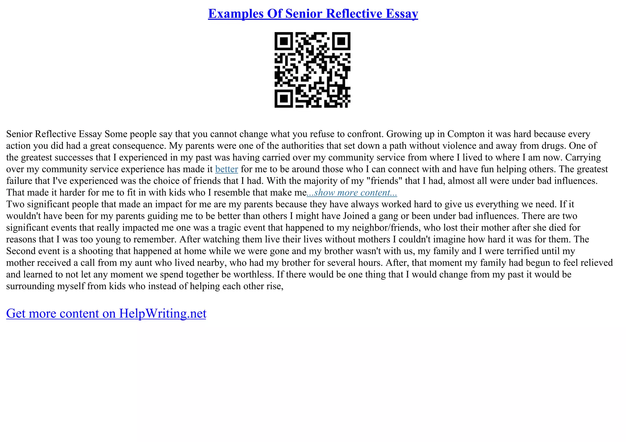 Examples Of Senior Reflective Essay
Senior Reflective Essay Some people say that you cannot change what you refuse to confront. Growing up in Compton it was hard because every
action you did had a great consequence. My parents were one of the authorities that set down a path without violence and away from drugs. One of
the greatest successes that I experienced in my past was having carried over my community service from where I lived to where I am now. Carrying
over my community service experience has made it better for me to be around those who I can connect with and have fun helping others. The greatest
failure that I've experienced was the choice of friends that I had. With the majority of my "friends" that I had, almost all were under bad influences.
That made it harder for me to fit in with kids who I resemble that make me...show more content...
Two significant people that made an impact for me are my parents because they have always worked hard to give us everything we need. If it
wouldn't have been for my parents guiding me to be better than others I might have Joined a gang or been under bad influences. There are two
significant events that really impacted me one was a tragic event that happened to my neighbor/friends, who lost their mother after she died for
reasons that I was too young to remember. After watching them live their lives without mothers I couldn't imagine how hard it was for them. The
Second event is a shooting that happened at home while we were gone and my brother wasn't with us, my family and I were terrified until my
mother received a call from my aunt who lived nearby, who had my brother for several hours. After, that moment my family had begun to feel relieved
and learned to not let any moment we spend together be worthless. If there would be one thing that I would change from my past it would be
surrounding myself from kids who instead of helping each other rise,
Get more content on HelpWriting.net
 