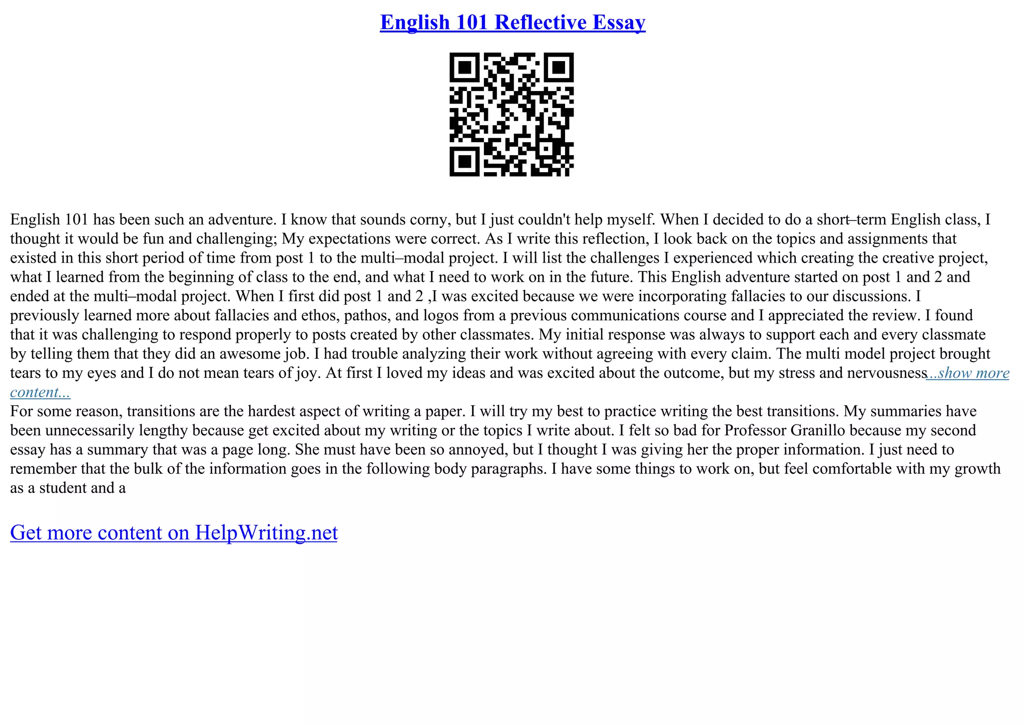 English 101 Reflective Essay
English 101 has been such an adventure. I know that sounds corny, but I just couldn't help myself. When I decided to do a short–term English class, I
thought it would be fun and challenging; My expectations were correct. As I write this reflection, I look back on the topics and assignments that
existed in this short period of time from post 1 to the multi–modal project. I will list the challenges I experienced which creating the creative project,
what I learned from the beginning of class to the end, and what I need to work on in the future. This English adventure started on post 1 and 2 and
ended at the multi–modal project. When I first did post 1 and 2 ,I was excited because we were incorporating fallacies to our discussions. I
previously learned more about fallacies and ethos, pathos, and logos from a previous communications course and I appreciated the review. I found
that it was challenging to respond properly to posts created by other classmates. My initial response was always to support each and every classmate
by telling them that they did an awesome job. I had trouble analyzing their work without agreeing with every claim. The multi model project brought
tears to my eyes and I do not mean tears of joy. At first I loved my ideas and was excited about the outcome, but my stress and nervousness...show more
content...
For some reason, transitions are the hardest aspect of writing a paper. I will try my best to practice writing the best transitions. My summaries have
been unnecessarily lengthy because get excited about my writing or the topics I write about. I felt so bad for Professor Granillo because my second
essay has a summary that was a page long. She must have been so annoyed, but I thought I was giving her the proper information. I just need to
remember that the bulk of the information goes in the following body paragraphs. I have some things to work on, but feel comfortable with my growth
as a student and a
Get more content on HelpWriting.net
 