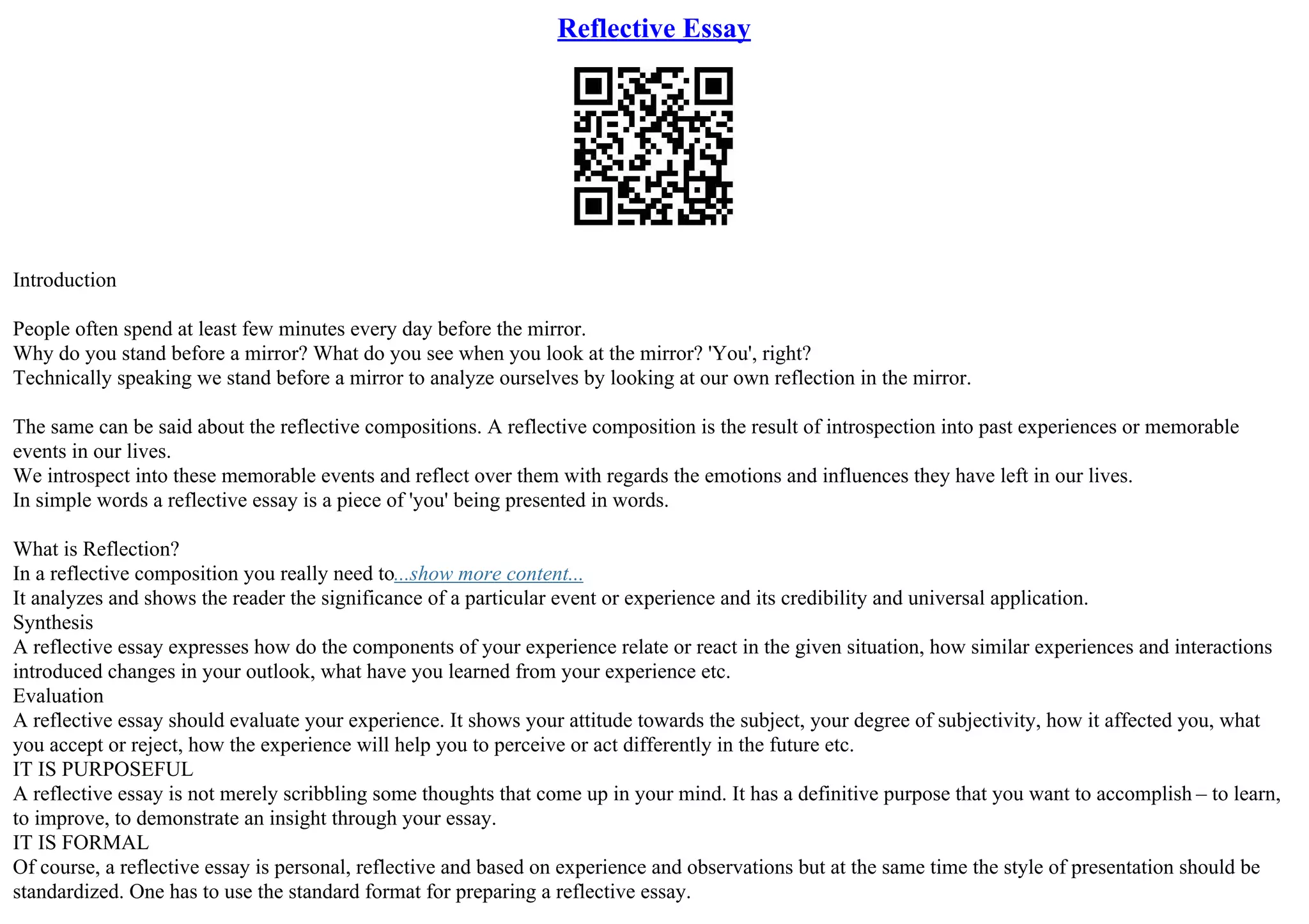 Reflective Essay
Introduction
People often spend at least few minutes every day before the mirror.
Why do you stand before a mirror? What do you see when you look at the mirror? 'You', right?
Technically speaking we stand before a mirror to analyze ourselves by looking at our own reflection in the mirror.
The same can be said about the reflective compositions. A reflective composition is the result of introspection into past experiences or memorable
events in our lives.
We introspect into these memorable events and reflect over them with regards the emotions and influences they have left in our lives.
In simple words a reflective essay is a piece of 'you' being presented in words.
What is Reflection?
In a reflective composition you really need to...show more content...
It analyzes and shows the reader the significance of a particular event or experience and its credibility and universal application.
Synthesis
A reflective essay expresses how do the components of your experience relate or react in the given situation, how similar experiences and interactions
introduced changes in your outlook, what have you learned from your experience etc.
Evaluation
A reflective essay should evaluate your experience. It shows your attitude towards the subject, your degree of subjectivity, how it affected you, what
you accept or reject, how the experience will help you to perceive or act differently in the future etc.
IT IS PURPOSEFUL
A reflective essay is not merely scribbling some thoughts that come up in your mind. It has a definitive purpose that you want to accomplish – to learn,
to improve, to demonstrate an insight through your essay.
IT IS FORMAL
Of course, a reflective essay is personal, reflective and based on experience and observations but at the same time the style of presentation should be
standardized. One has to use the standard format for preparing a reflective essay.
 