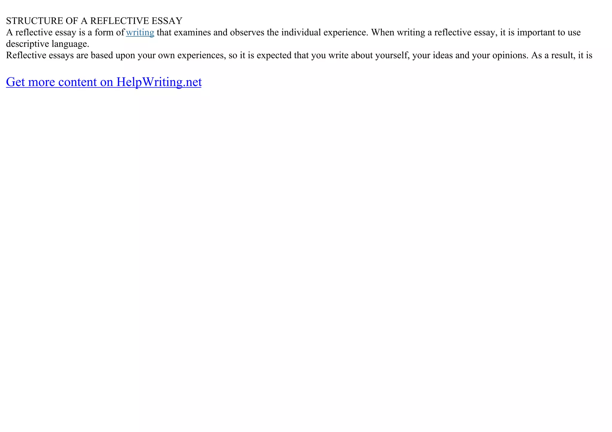 STRUCTURE OF A REFLECTIVE ESSAY
A reflective essay is a form of writing that examines and observes the individual experience. When writing a reflective essay, it is important to use
descriptive language.
Reflective essays are based upon your own experiences, so it is expected that you write about yourself, your ideas and your opinions. As a result, it is
Get more content on HelpWriting.net
 
