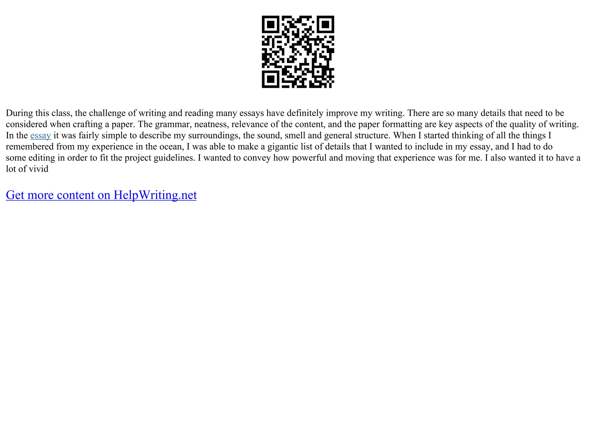 During this class, the challenge of writing and reading many essays have definitely improve my writing. There are so many details that need to be
considered when crafting a paper. The grammar, neatness, relevance of the content, and the paper formatting are key aspects of the quality of writing.
In the essay it was fairly simple to describe my surroundings, the sound, smell and general structure. When I started thinking of all the things I
remembered from my experience in the ocean, I was able to make a gigantic list of details that I wanted to include in my essay, and I had to do
some editing in order to fit the project guidelines. I wanted to convey how powerful and moving that experience was for me. I also wanted it to have a
lot of vivid
Get more content on HelpWriting.net
 
