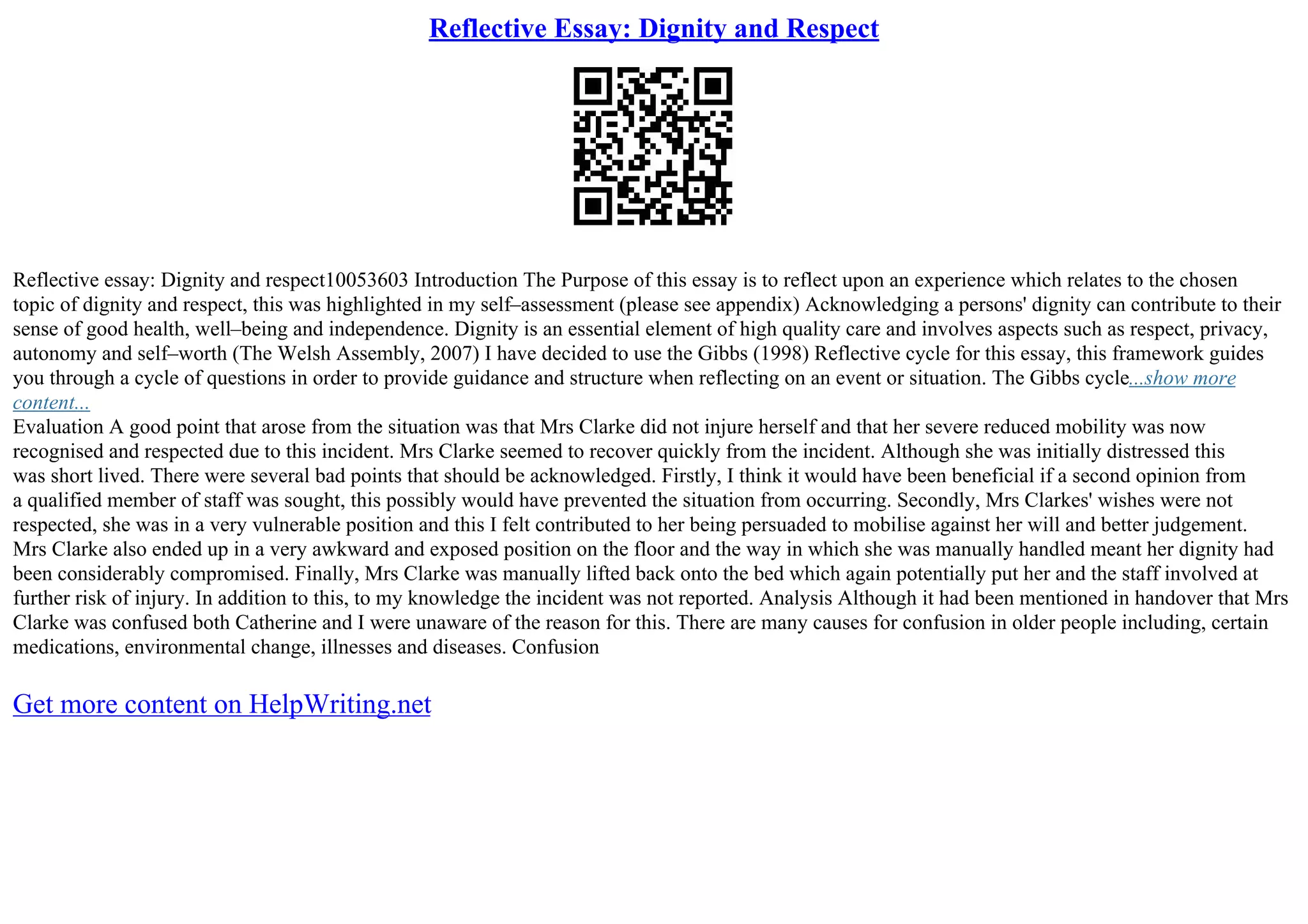 Reflective Essay: Dignity and Respect
Reflective essay: Dignity and respect10053603 Introduction The Purpose of this essay is to reflect upon an experience which relates to the chosen
topic of dignity and respect, this was highlighted in my self–assessment (please see appendix) Acknowledging a persons' dignity can contribute to their
sense of good health, well–being and independence. Dignity is an essential element of high quality care and involves aspects such as respect, privacy,
autonomy and self–worth (The Welsh Assembly, 2007) I have decided to use the Gibbs (1998) Reflective cycle for this essay, this framework guides
you through a cycle of questions in order to provide guidance and structure when reflecting on an event or situation. The Gibbs cycle...show more
content...
Evaluation A good point that arose from the situation was that Mrs Clarke did not injure herself and that her severe reduced mobility was now
recognised and respected due to this incident. Mrs Clarke seemed to recover quickly from the incident. Although she was initially distressed this
was short lived. There were several bad points that should be acknowledged. Firstly, I think it would have been beneficial if a second opinion from
a qualified member of staff was sought, this possibly would have prevented the situation from occurring. Secondly, Mrs Clarkes' wishes were not
respected, she was in a very vulnerable position and this I felt contributed to her being persuaded to mobilise against her will and better judgement.
Mrs Clarke also ended up in a very awkward and exposed position on the floor and the way in which she was manually handled meant her dignity had
been considerably compromised. Finally, Mrs Clarke was manually lifted back onto the bed which again potentially put her and the staff involved at
further risk of injury. In addition to this, to my knowledge the incident was not reported. Analysis Although it had been mentioned in handover that Mrs
Clarke was confused both Catherine and I were unaware of the reason for this. There are many causes for confusion in older people including, certain
medications, environmental change, illnesses and diseases. Confusion
Get more content on HelpWriting.net
 