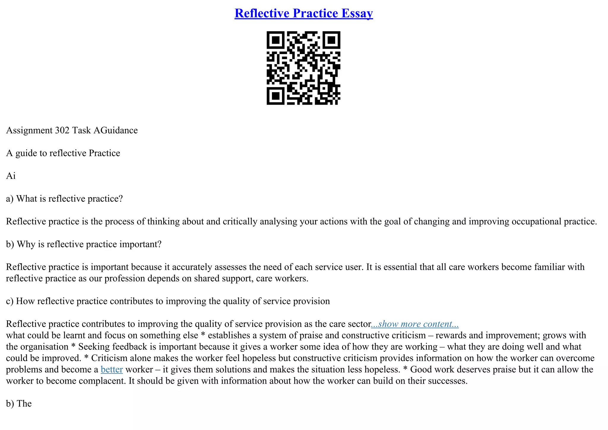 Reflective Practice Essay
Assignment 302 Task AGuidance
A guide to reflective Practice
Ai
a) What is reflective practice?
Reflective practice is the process of thinking about and critically analysing your actions with the goal of changing and improving occupational practice.
b) Why is reflective practice important?
Reflective practice is important because it accurately assesses the need of each service user. It is essential that all care workers become familiar with
reflective practice as our profession depends on shared support, care workers.
c) How reflective practice contributes to improving the quality of service provision
Reflective practice contributes to improving the quality of service provision as the care sector...show more content...
what could be learnt and focus on something else * establishes a system of praise and constructive criticism – rewards and improvement; grows with
the organisation * Seeking feedback is important because it gives a worker some idea of how they are working – what they are doing well and what
could be improved. * Criticism alone makes the worker feel hopeless but constructive criticism provides information on how the worker can overcome
problems and become a better worker – it gives them solutions and makes the situation less hopeless. * Good work deserves praise but it can allow the
worker to become complacent. It should be given with information about how the worker can build on their successes.
b) The
 