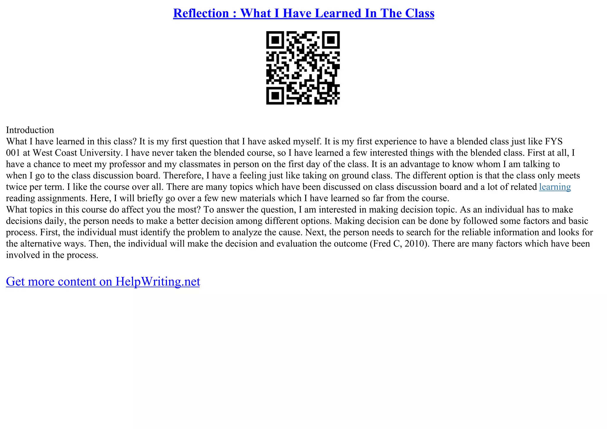 Reflection : What I Have Learned In The Class
Introduction
What I have learned in this class? It is my first question that I have asked myself. It is my first experience to have a blended class just like FYS
001 at West Coast University. I have never taken the blended course, so I have learned a few interested things with the blended class. First at all, I
have a chance to meet my professor and my classmates in person on the first day of the class. It is an advantage to know whom I am talking to
when I go to the class discussion board. Therefore, I have a feeling just like taking on ground class. The different option is that the class only meets
twice per term. I like the course over all. There are many topics which have been discussed on class discussion board and a lot of related learning
reading assignments. Here, I will briefly go over a few new materials which I have learned so far from the course.
What topics in this course do affect you the most? To answer the question, I am interested in making decision topic. As an individual has to make
decisions daily, the person needs to make a better decision among different options. Making decision can be done by followed some factors and basic
process. First, the individual must identify the problem to analyze the cause. Next, the person needs to search for the reliable information and looks for
the alternative ways. Then, the individual will make the decision and evaluation the outcome (Fred C, 2010). There are many factors which have been
involved in the process.
Get more content on HelpWriting.net
 