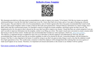 Reflective Essay Template
My classmates provided me with many great recommendations in order to improve my resume. To be honest, I felt like my resume was poorly
constructed because it was the first time that I created one in my life. I knew that I had a lot to learn, and so I was open to hearing any criticism
from my peers. They provided me with a lot of recommendations, most of which I agreed with. One of my peers recommended that I need to look
up some of the resume templates online in order to find one that looks more professional. I had provided my information on a sheet of paper, but it
didn't really look like a professional resume. So I decided to search on Google for resume templates, and found a great one that I can use. The
template proved to be very great in that it showed me the ways that I am able to improve my resume. I found that there are certain categories I can use,
and I was able to input my information into the template, similar to me filling out a form. This made it much more convenient to create a resume rather
than trying to start one from scratch. Another peer also recommended that I include my work experience, which was...show more content...
This objective is important because it emphasizes who I am as an individual so that the employer will understand my chief aim. My peer
recommended that I make myself seem like an excellent candidate in order to be selected for the job. I somewhat disagree with this perspective
because I feel like it is also important to be honest. It would be wrong to say that I am great at many things in such a way that the employer would
have high expectations of me. This would create a situation in which the employer will be disappointed after realizing that I am not as great as I
made myself appear on my resume. Therefore, it is important to be honest and realistic in the resume to see whether I will be a perfect
Get more content on HelpWriting.net
 