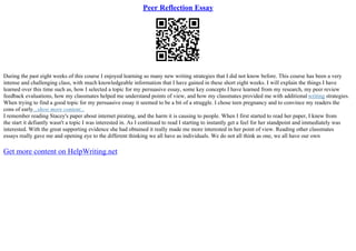 Peer Reflection Essay
During the past eight weeks of this course I enjoyed learning so many new writing strategies that I did not know before. This course has been a very
intense and challenging class, with much knowledgeable information that I have gained in these short eight weeks. I will explain the things I have
learned over this time such as, how I selected a topic for my persuasive essay, some key concepts I have learned from my research, my peer review
feedback evaluations, how my classmates helped me understand points of view, and how my classmates provided me with additional writing strategies.
When trying to find a good topic for my persuasive essay it seemed to be a bit of a struggle. I chose teen pregnancy and to convince my readers the
cons of early...show more content...
I remember reading Stacey's paper about internet pirating, and the harm it is causing to people. When I first started to read her paper, I knew from
the start it defiantly wasn't a topic I was interested in. As I continued to read I starting to instantly get a feel for her standpoint and immediately was
interested. With the great supporting evidence she had obtained it really made me more interested in her point of view. Reading other classmates
essays really gave me and opening eye to the different thinking we all have as individuals. We do not all think as one, we all have our own
Get more content on HelpWriting.net
 