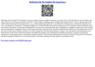 Reflection On My English 101 Experience
Reflecting on My English 101 Experience I used to consider writing as tumble words from your mind, write, read it through, fix minor mistakes, and
done. However, you rarely get successful. The truth is many students, including myself, struggle with starting to write a word, or getting stuck in the
middle without knowing the main point of the writing. After completing English 101, I can explain the writing process, evaluate the strengths of my
essay, and identify my weaknesses. Throughout English 101, I learned that the following the writing process was imperative. Before taking this class, I
use to always skip the pre–writing step considering that it is just an easy and unnecessary step. Consequently, I struggled to figure how to start writing,
and most importantly I struggled to figure out the main point while writing the draft. And then I finish the first draft close to the deadline that I do not
have time to read it not to mention revising. It was after I started this class that learned that pre–writing is vital, and requires time and attention as it
holds the base of the whole writing. My professor used different analogies such as blueprint for building and map for navigation to explain the
importance. It really speeded up my writing after I started to utilize it. I have learned outlining before, but part of the pre–writing that I was fortunate
enough to learning in English 101 is the writing triangle. Even before outlining, the topic, purpose, and audience of the
Get more content on HelpWriting.net
 
