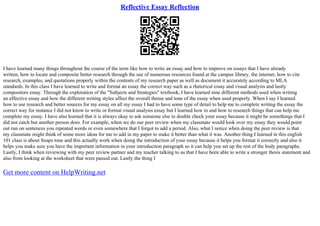 Reflective Essay Reflection
I have learned many things throughout the course of the term like how to write an essay and how to improve on essays that I have already
written, how to locate and composite better research through the use of numerous resources found at the campus library, the internet, how to cite
research, examples, and quotations properly within the contents of my research paper as well as document it accurately according to MLA
standards. In this class I have learned to write and format an essay the correct way such as a rhetorical essay and visual analysis and lastly
compositors essay. Through the exploration of the "Subjects and Strategies" textbook, I have learned nine different methods used when writing
an effective essay and how the different writing styles affect the overall theme and tone of the essay when used properly. When I say I learned
how to use research and better sources for my essay on all my essay I had to have some type of detail to help me to complete writing the essay the
correct way for instance I did not know to write or format visual analysis essay but I learned how to and how to research things that can help me
complete my essay. I have also learned that it is always okay to ask someone else to double check your essay because it might be somethings that I
did not catch but another person does. For example, when we do our peer review when my classmate would look over my essay they would point
out run on sentences you repeated words or even somewhere that I forgot to add a period. Also, what I notice when doing the peer review is that
my classmate might think of some more ideas for me to add in my paper to make it better than what it was. Another thing I learned in this english
101 class is about Soaps tone and this actually work when doing the introduction of your essay because it helps you format it correctly and also it
helps you make sure you have the important information in your introduction paragraph so it can help you set up the rest of the body paragraphs.
Lastly, I think when reviewing with my peer review partner and my teacher talking to us that I have been able to write a stronger thesis statement and
also from looking at the worksheet that were passed out. Lastly the thing I
Get more content on HelpWriting.net
 