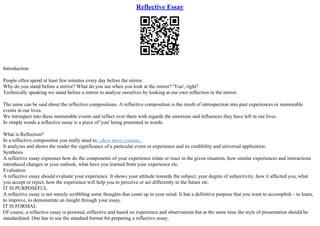 Reflective Essay
Introduction
People often spend at least few minutes every day before the mirror.
Why do you stand before a mirror? What do you see when you look at the mirror? 'You', right?
Technically speaking we stand before a mirror to analyze ourselves by looking at our own reflection in the mirror.
The same can be said about the reflective compositions. A reflective composition is the result of introspection into past experiences or memorable
events in our lives.
We introspect into these memorable events and reflect over them with regards the emotions and influences they have left in our lives.
In simple words a reflective essay is a piece of 'you' being presented in words.
What is Reflection?
In a reflective composition you really need to...show more content...
It analyzes and shows the reader the significance of a particular event or experience and its credibility and universal application.
Synthesis
A reflective essay expresses how do the components of your experience relate or react in the given situation, how similar experiences and interactions
introduced changes in your outlook, what have you learned from your experience etc.
Evaluation
A reflective essay should evaluate your experience. It shows your attitude towards the subject, your degree of subjectivity, how it affected you, what
you accept or reject, how the experience will help you to perceive or act differently in the future etc.
IT IS PURPOSEFUL
A reflective essay is not merely scribbling some thoughts that come up in your mind. It has a definitive purpose that you want to accomplish – to learn,
to improve, to demonstrate an insight through your essay.
IT IS FORMAL
Of course, a reflective essay is personal, reflective and based on experience and observations but at the same time the style of presentation should be
standardized. One has to use the standard format for preparing a reflective essay.
 