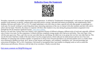 Reflective Essay On Teamwork
Nowadays, teamwork is an incredibly important part of an organization. As defined in "Fundamental of management", work teams are "groups whose
members work intensely on specific, common goals using there positive synergy, individual and mutual accountability, and complementary skills"
(Robbins, DeCenzo and Coulter, 2015, p.311). To simply understand, every time when we share a specific job with other people, we participate in a
work team. For myself, working in a team bring about many interesting experiences of the way we interact with other members and deal with work to
achieve the last target. Therefore, the chance to cooperate with three other students in my class during the group presentation assignment in last
fortnight has left me numerous significant lessons....show more content...
However, for each time, I always had a new feeling, a new experience because of different colleagues, different styles of work and, especially, different
roles of mine in my team. For this cooperation, I worked with three completely strange people who I had never met before. They were Ngoc, a boy
with the same age as me, Thao, a girl who was one–year older than me, and Quang, the oldest one in my group who was four–year older than me. This
was the first time I had been a leader of the team where I was the youngest person, which really put me under pressure and was one of my most
challenges of connecting team members together. It required me to always move forward and improve my personal qualities more as a leader which
were mentioned in Robbins text book: drive, desire to lead, honesty and integrity, self–confidence, intelligence, job –relevant knowledge and
extraversion (P.Robbins, 2015, p.361). Sometimes, I felt myself so incompetent when I got troubles in arranging works as well as control the
effectiveness and efficiency. However, with the help of my coworkers, I finally overcome those
Get more content on HelpWriting.net
 