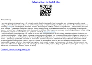 Reflective Essay On English Class
Reflection Essay
I have had various positive experiences with writing before this class. In eighth grade, I was introduced to new writing styles including journal
writing, and book/character analyses. I also was enabled to improve my descriptive writing and build on my poetic voice. This class required me to
evolve my writing into something more precise and insightful. Freshman year, I took the Essentials of English course. I felt very open in this course
in the sense that I was exposed to a diversity of writing genres. This allowed me to craft a sophisticated writing style throughout the school year. I
learned a variety of new writing techniques which strengthened my ability to effectively convey a message. Some techniques I learned include, writing
from different perspectives, foreshadowing, and symbolism. Initially, I...show more content...
Generally, I selected writing topics that were close to me or that I was already educated on. When I already had background knowledge from prior
experiences on the subject I realized that my writing was more organized and my ideas were more masterfully developed. I spent the majority of my
time on my rough drafts. Most of my time was devoted to rough drafts since I prefer to have my ideas near complete in development the first time
around. Contrastingly, I preferred to concentrate on structure and grammar in my second and final drafts. I enjoyed writing that I could establish
influential language centered around a specific topic. For example, the review I wrote about the iMac All–in–One was my favorite piece. I have
background in computer technology since my dad is an engineer, so this topic in particular was interesting to write about. I feel that my voice was
professional and I had an in–depth analysis with supporting facts which made this piece one of my strongest. This was a new genre for me, so I feel
that because I was passionate about this subject, my writing
Get more content on HelpWriting.net
 